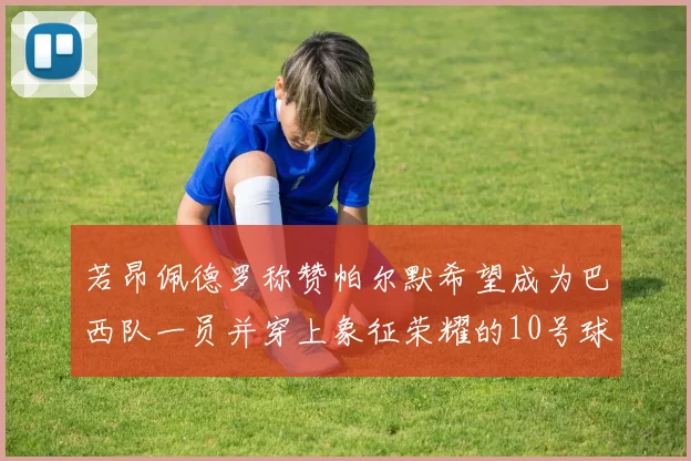 若昂佩德罗称赞帕尔默希望成为巴西队一员并穿上象征荣耀的10号球衣