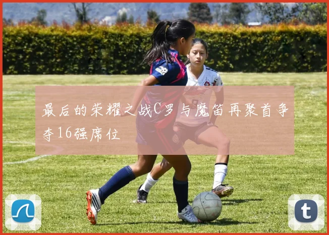 最后的荣耀之战C罗与魔笛再聚首争夺16强席位