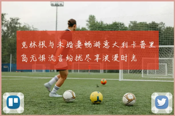 克林根与未婚妻畅游意大利卡普里岛无惧流言纷扰尽享浪漫时光