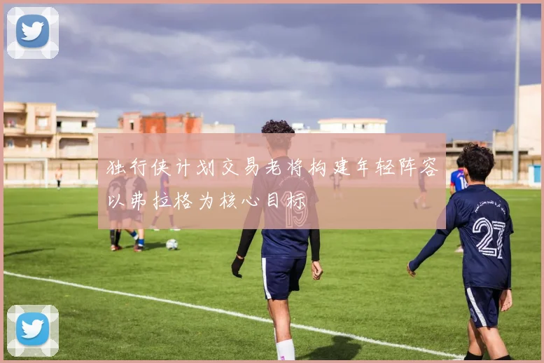 独行侠计划交易老将构建年轻阵容以弗拉格为核心目标