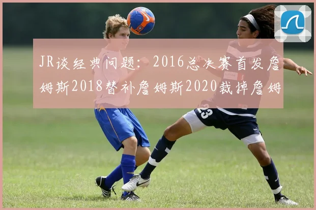 JR谈经典问题：2016总决赛首发詹姆斯2018替补詹姆斯2020裁掉詹姆斯的背后故事