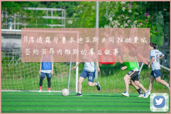 B席透露与鲁本迪亚斯共同推动曼城签约若昂内维斯的幕后故事
