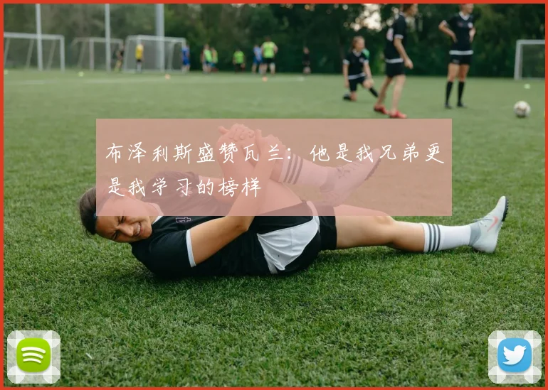 布泽利斯盛赞瓦兰：他是我兄弟更是我学习的榜样