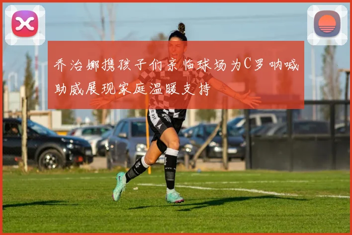 乔治娜携孩子们亲临球场为C罗呐喊助威展现家庭温暖支持