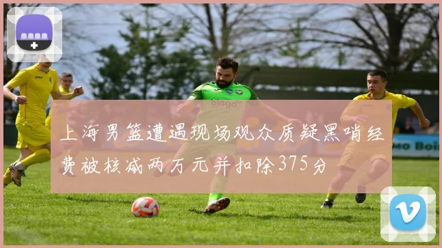 上海男篮遭遇现场观众质疑黑哨经费被核减两万元并扣除375分