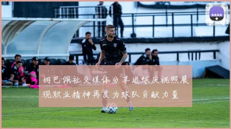 姆巴佩社交媒体分享进球庆祝照展现职业精神再度为球队贡献力量