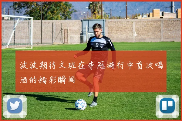 波波期待文班在夺冠游行中首次喝酒的精彩瞬间