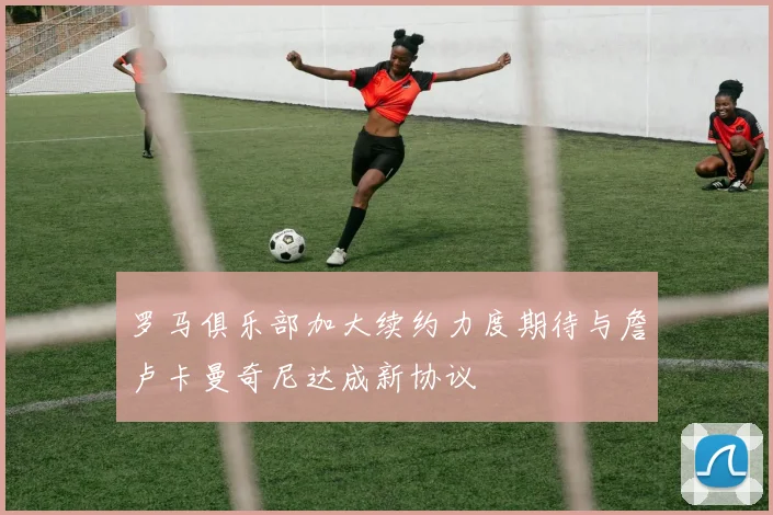 罗马俱乐部加大续约力度期待与詹卢卡曼奇尼达成新协议