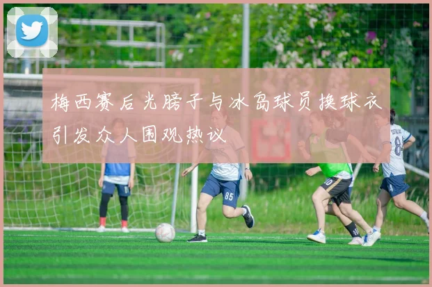 梅西赛后光膀子与冰岛球员换球衣引发众人围观热议