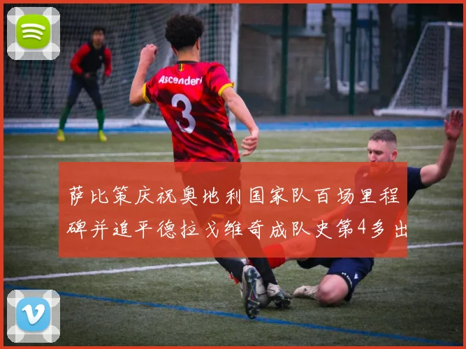 萨比策庆祝奥地利国家队百场里程碑并追平德拉戈维奇成队史第4多出场者