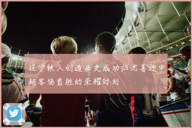 辽宁铁人创造历史成功归沈喜迎中超客场首胜的荣耀时刻