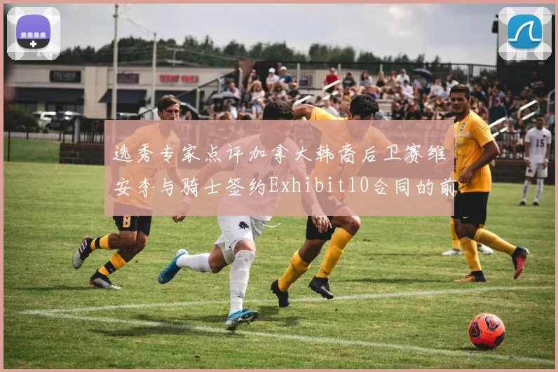 选秀专家点评加拿大韩裔后卫赛维安李与骑士签约Exhibit10合同的前景分析