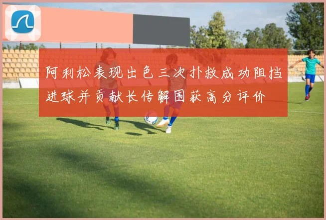 阿利松表现出色三次扑救成功阻挡进球并贡献长传解围获高分评价