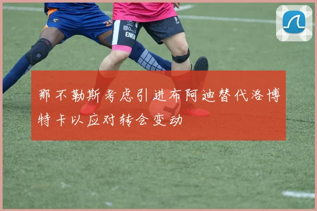那不勒斯考虑引进布阿迪替代洛博特卡以应对转会变动