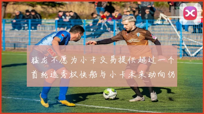 猛龙不愿为小卡交易提供超过一个首轮选秀权快船与小卡未来动向仍不明朗