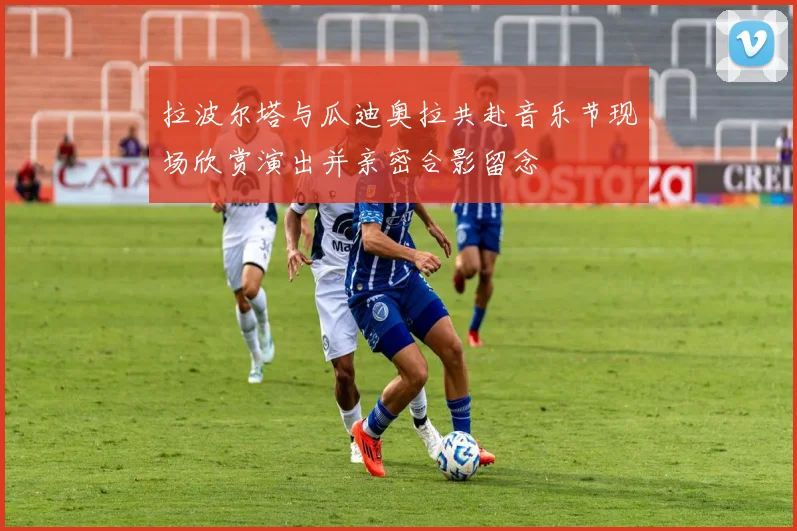 拉波尔塔与瓜迪奥拉共赴音乐节现场欣赏演出并亲密合影留念