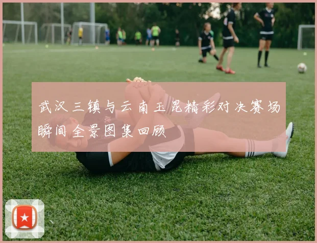 武汉三镇与云南玉昆精彩对决赛场瞬间全景图集回顾